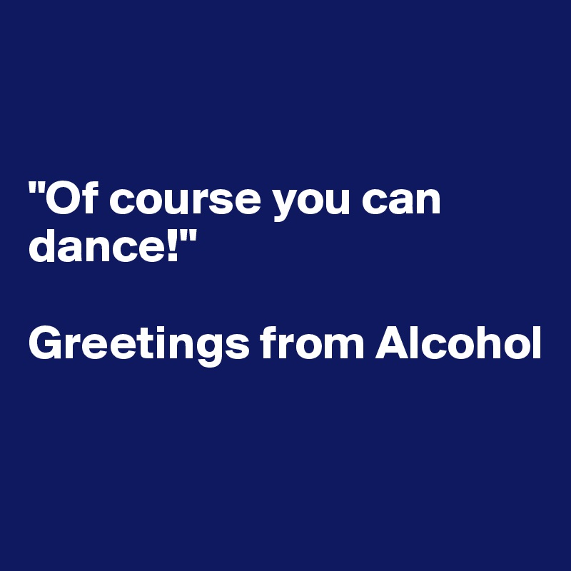 


"Of course you can dance!"

Greetings from Alcohol


