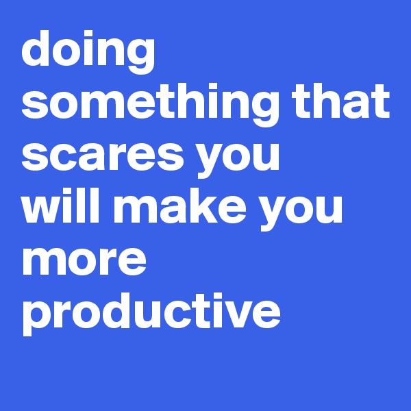 doing something that scares you 
will make you more productive