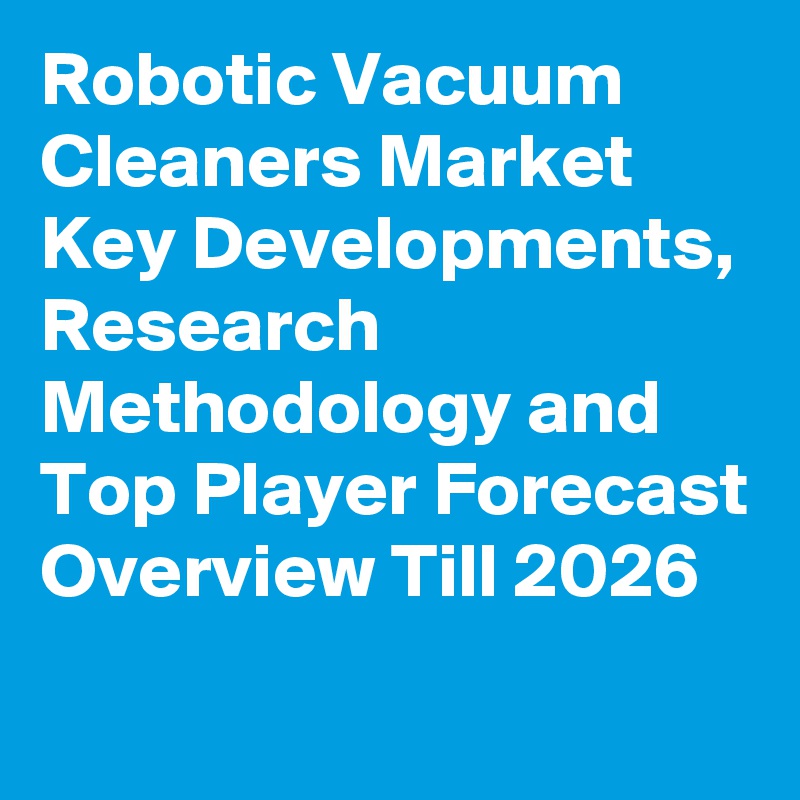 Robotic Vacuum Cleaners Market Key Developments, Research Methodology and Top Player Forecast Overview Till 2026
