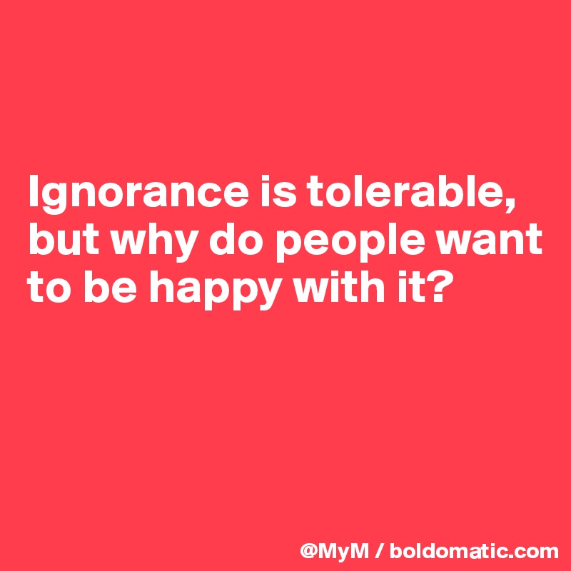 


Ignorance is tolerable, but why do people want to be happy with it?



