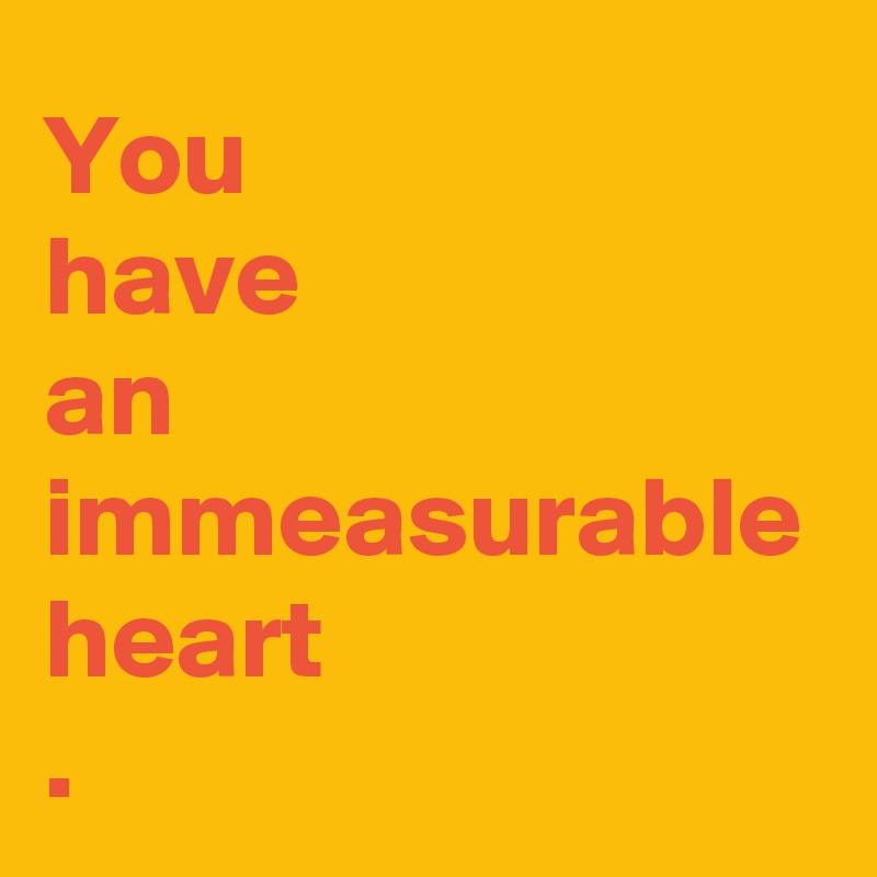 You 
have 
an immeasurable heart
.