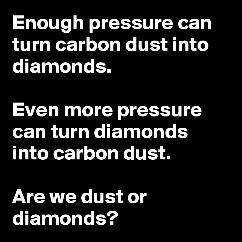 Enough pressure can turn carbon dust into diamonds.

Even more pressure can turn diamonds into carbon dust.

Are we dust or diamonds?