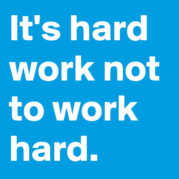It's hard work not to work hard.