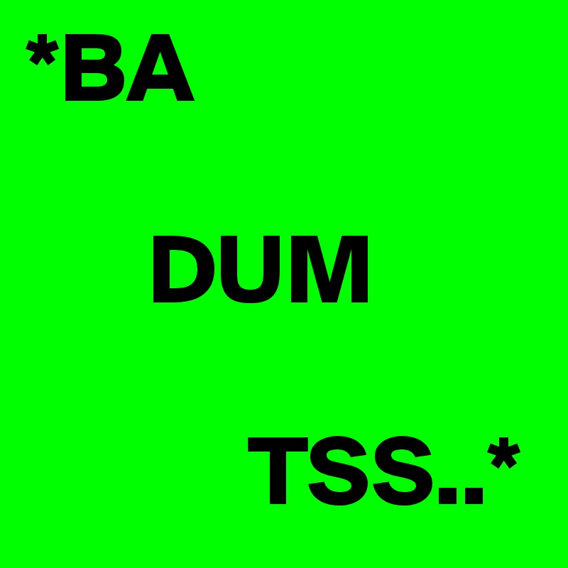 *BA
      
      DUM

           TSS..*
