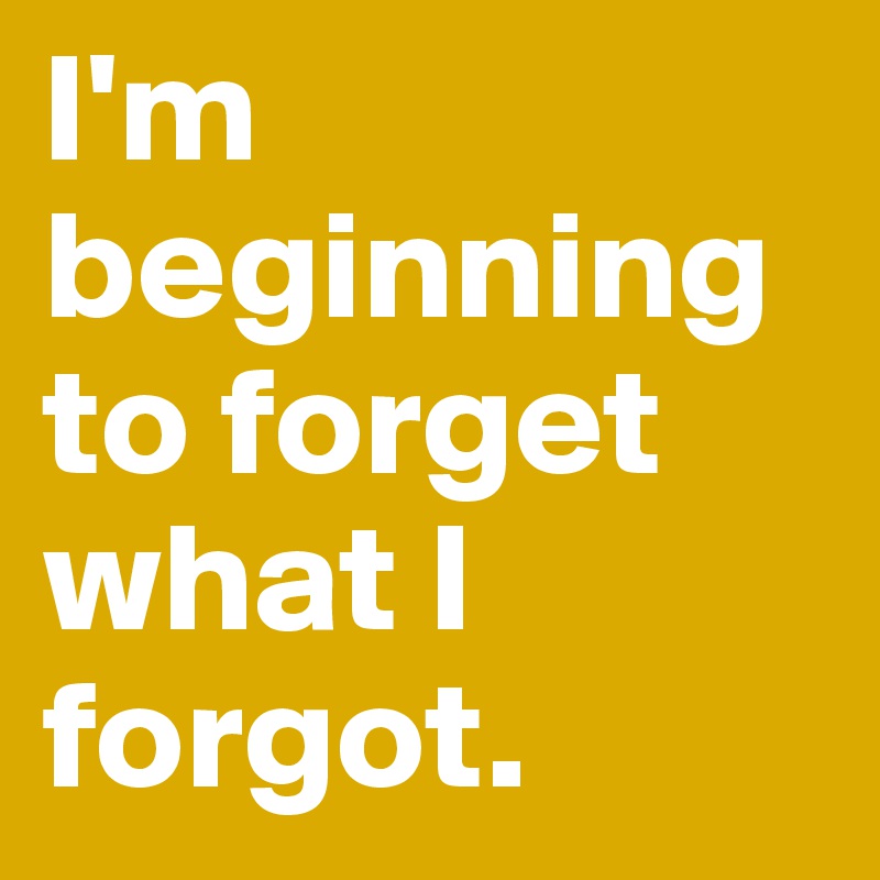 I'm beginning to forget what I forgot. 