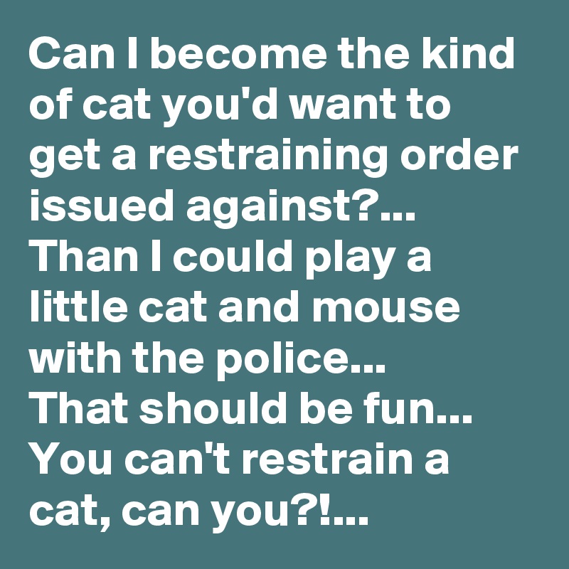 Can I become the kind of cat you'd want to get a restraining order issued against?...
Than I could play a little cat and mouse with the police...
That should be fun...
You can't restrain a cat, can you?!...