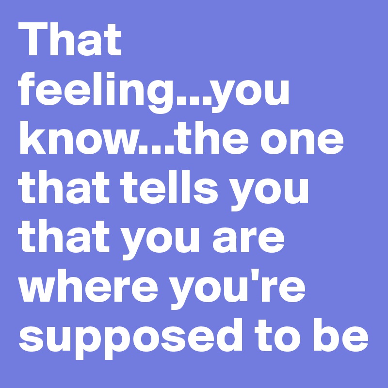 That feeling...you know...the one that tells you that you are where you're supposed to be