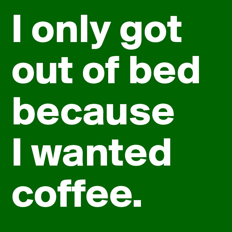 I only got out of bed because 
I wanted coffee.
