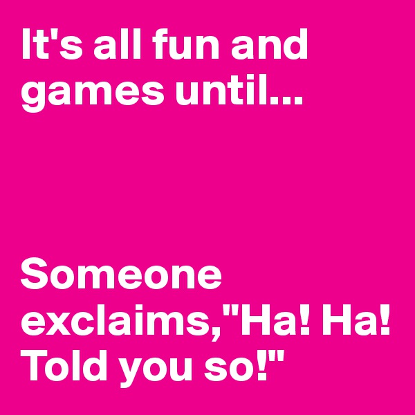 It's all fun and games until...



Someone exclaims,"Ha! Ha! Told you so!"
