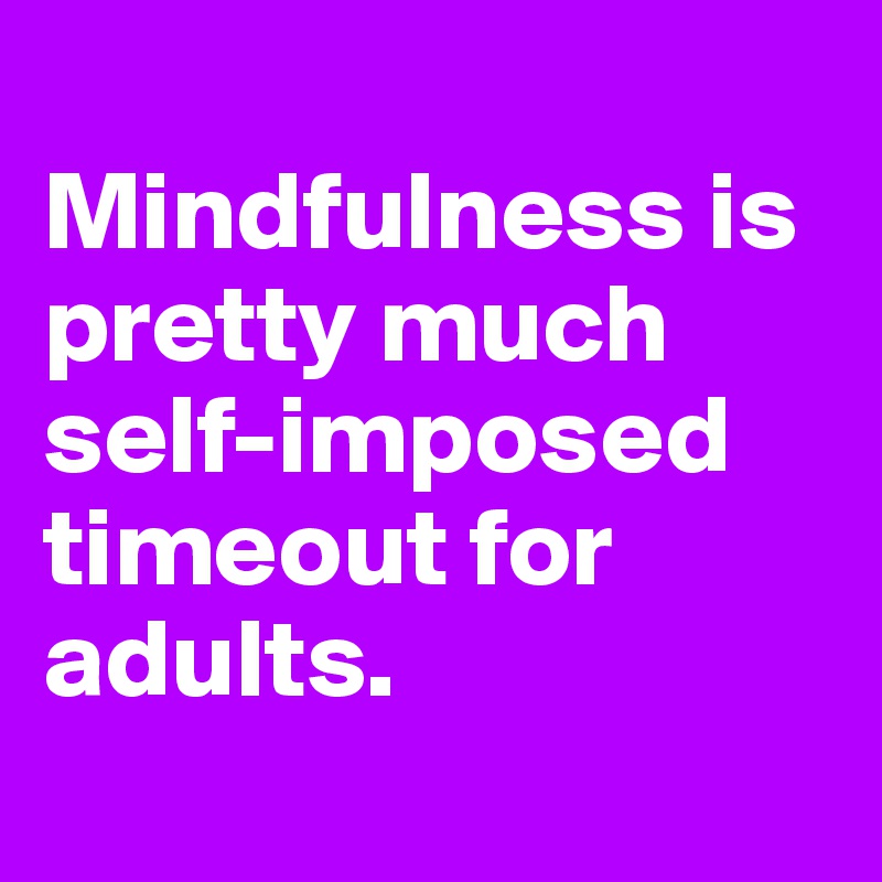 
Mindfulness is pretty much self-imposed
timeout for adults.
