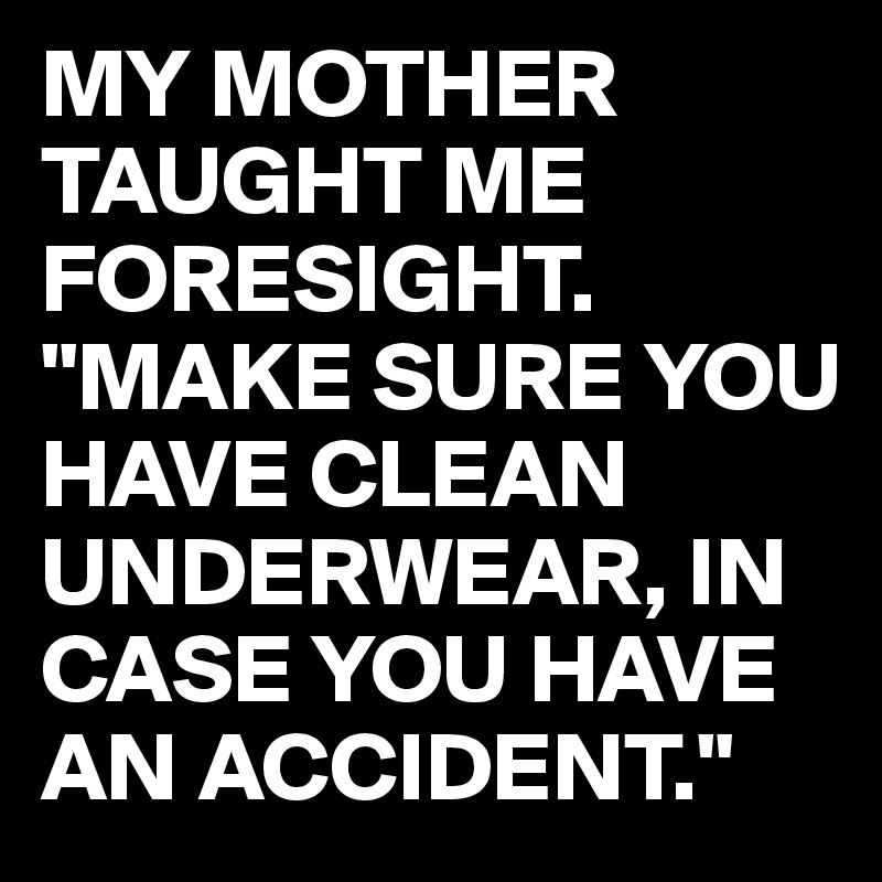 MY MOTHER TAUGHT ME FORESIGHT.
"MAKE SURE YOU HAVE CLEAN UNDERWEAR, IN CASE YOU HAVE AN ACCIDENT."