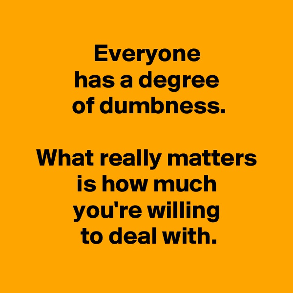 
 Everyone
 has a degree
  of dumbness.

 What really matters
 is how much
 you're willing
  to deal with.
