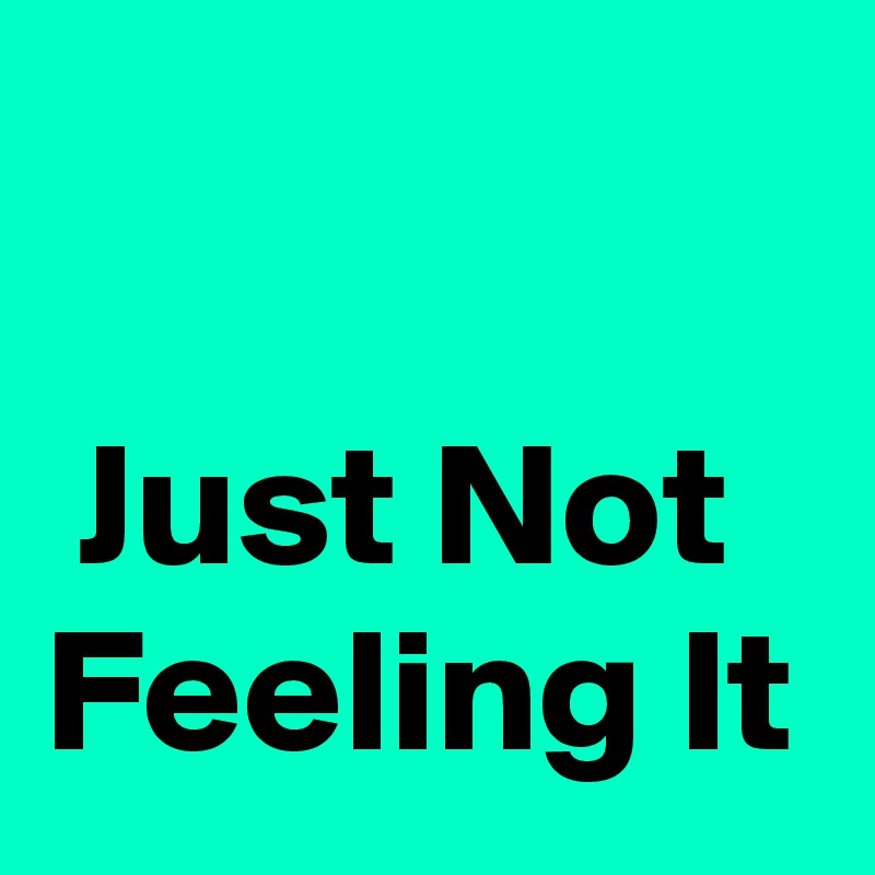 

 Just Not Feeling It