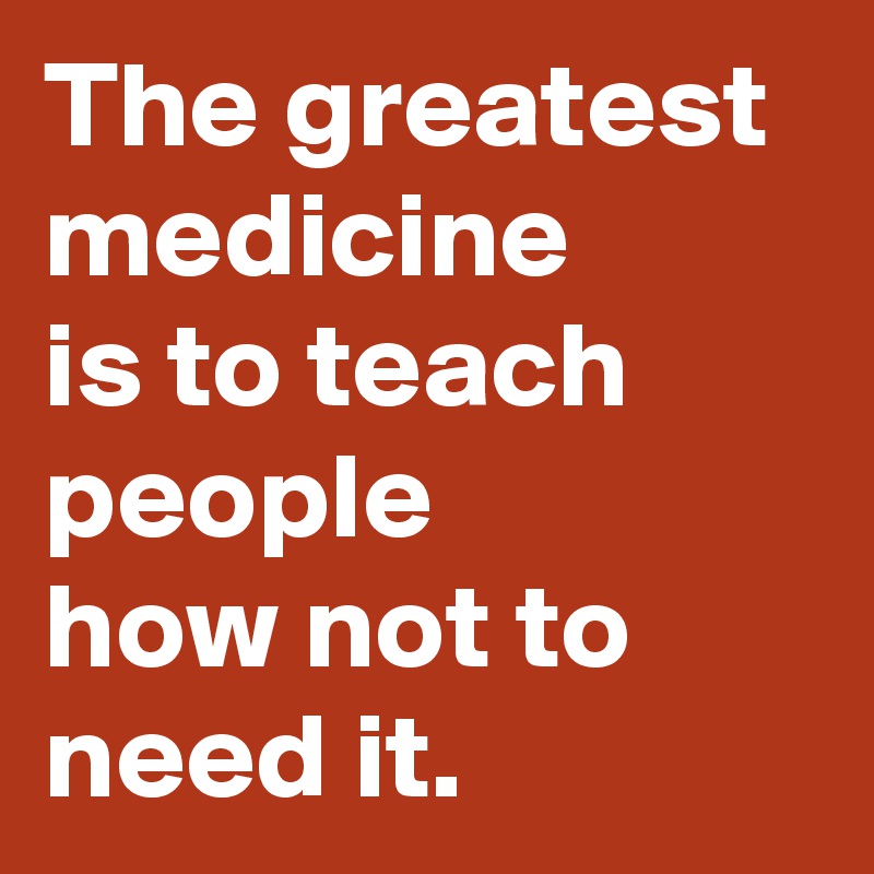 The greatest medicine 
is to teach people 
how not to need it.