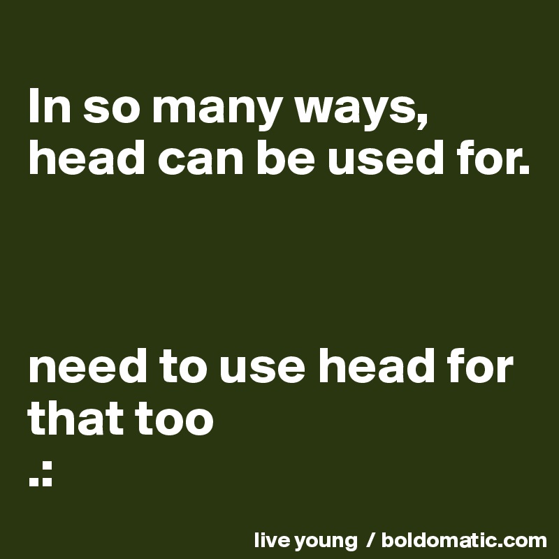 
In so many ways, head can be used for.



need to use head for that too 
.: