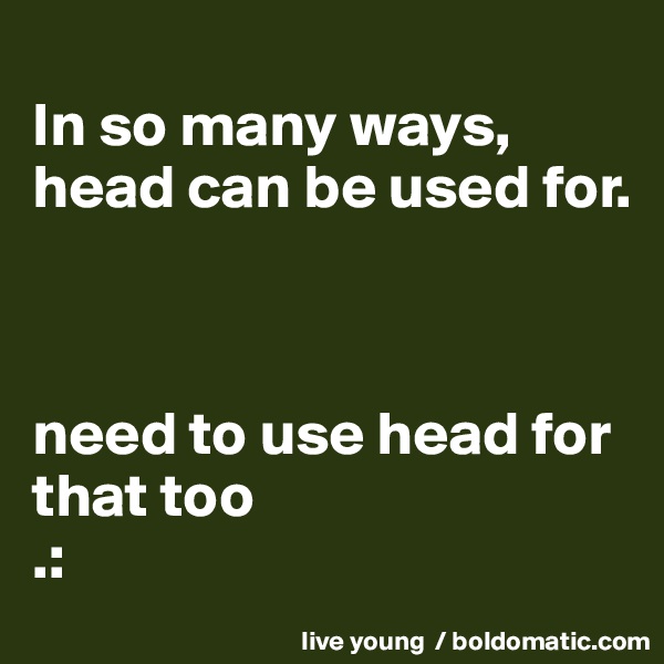 
In so many ways, head can be used for.



need to use head for that too 
.: