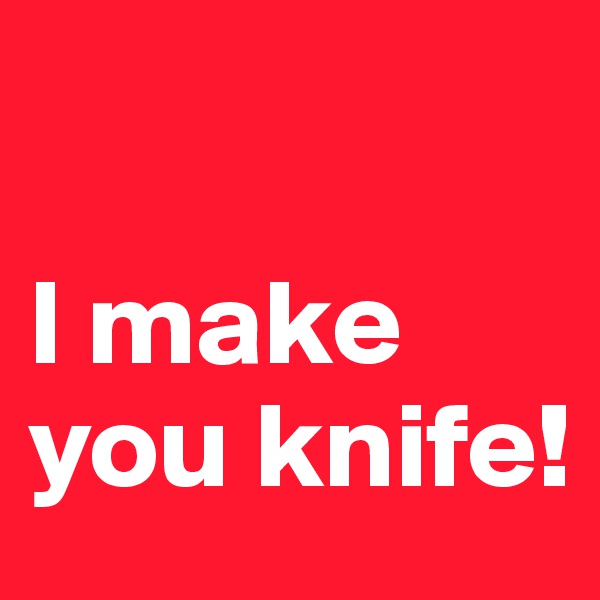 

I make you knife!