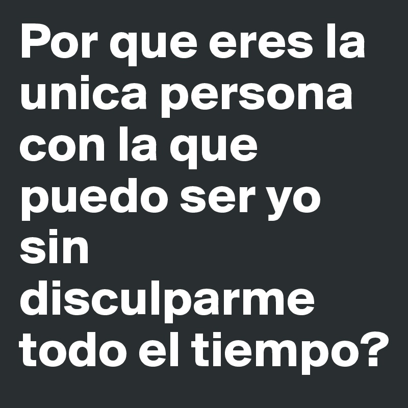 Por que eres la unica persona con la que puedo ser yo sin disculparme todo el tiempo?