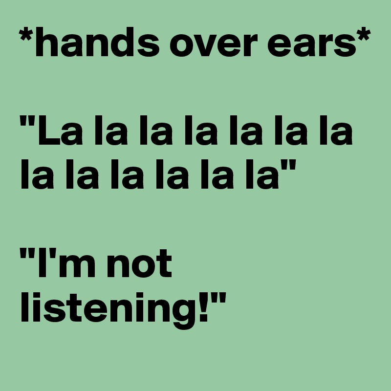 *hands over ears*

"La la la la la la la la la la la la la"

"I'm not listening!"