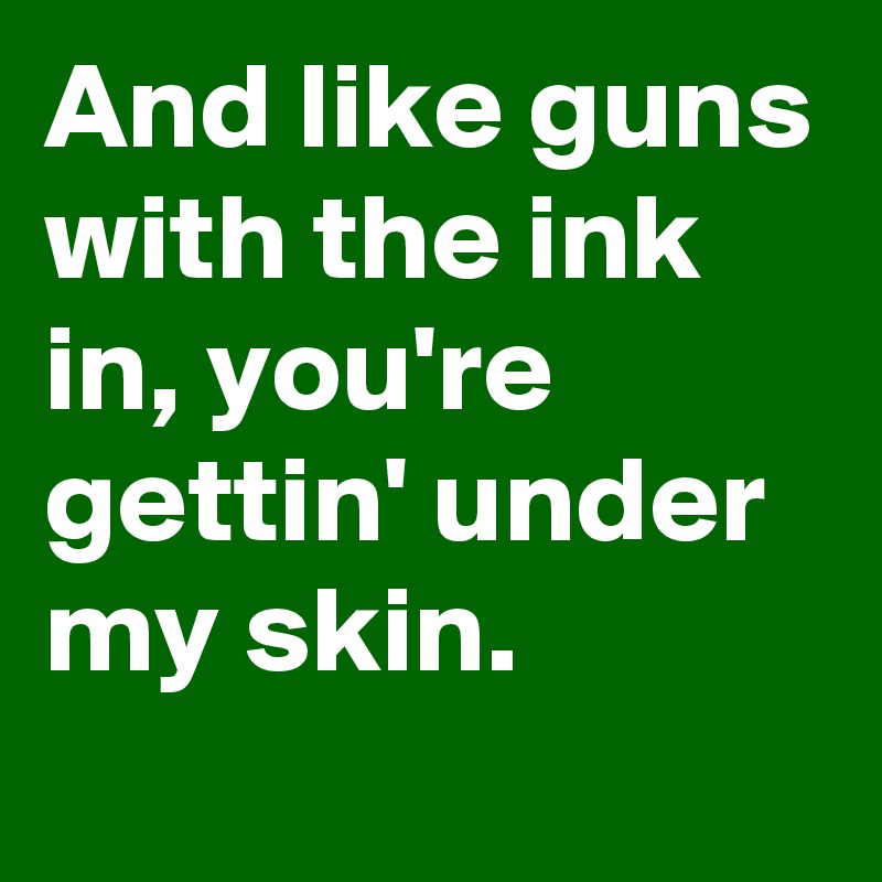 And like guns with the ink in, you're gettin' under my skin.
