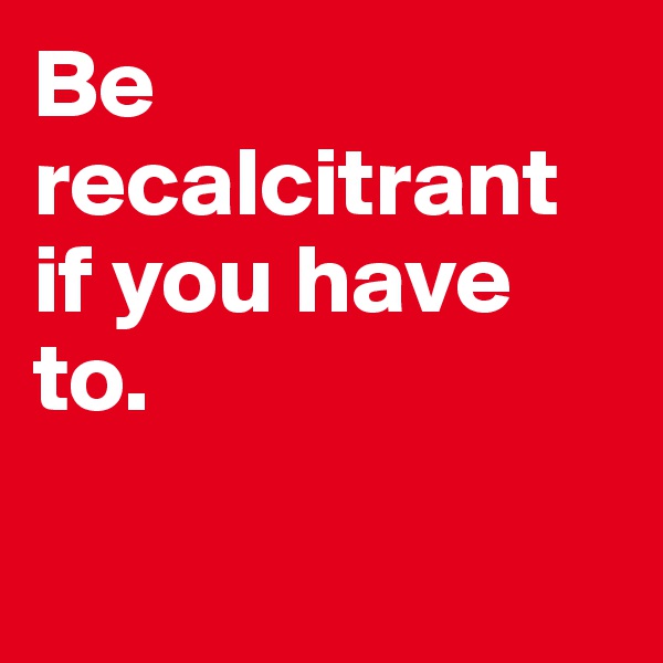 Be recalcitrant if you have to. 


