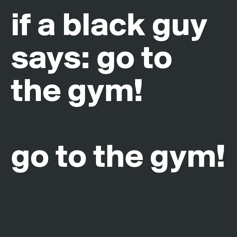 if a black guy says: go to the gym! 

go to the gym!
