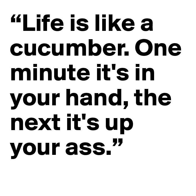 “Life is like a cucumber. One minute it's in your hand, the next it's up your ass.”
