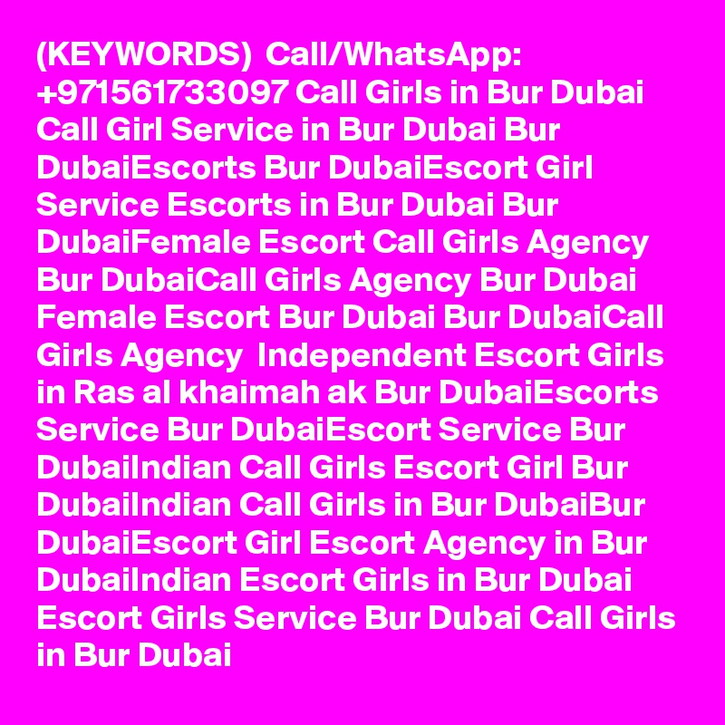 (KEYWORDS)  Call/WhatsApp: +971561733097 Call Girls in Bur Dubai Call Girl Service in Bur Dubai Bur DubaiEscorts Bur DubaiEscort Girl Service Escorts in Bur Dubai Bur DubaiFemale Escort Call Girls Agency Bur DubaiCall Girls Agency Bur Dubai Female Escort Bur Dubai Bur DubaiCall Girls Agency  Independent Escort Girls in Ras al khaimah ak Bur DubaiEscorts Service Bur DubaiEscort Service Bur DubaiIndian Call Girls Escort Girl Bur DubaiIndian Call Girls in Bur DubaiBur DubaiEscort Girl Escort Agency in Bur DubaiIndian Escort Girls in Bur Dubai Escort Girls Service Bur Dubai Call Girls in Bur Dubai