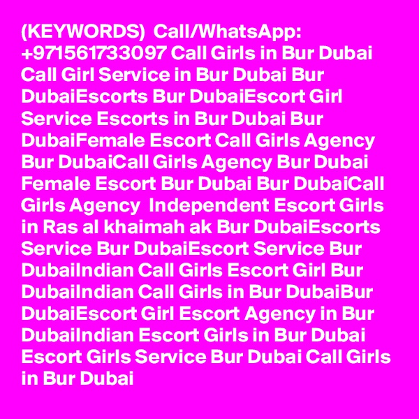 (KEYWORDS)  Call/WhatsApp: +971561733097 Call Girls in Bur Dubai Call Girl Service in Bur Dubai Bur DubaiEscorts Bur DubaiEscort Girl Service Escorts in Bur Dubai Bur DubaiFemale Escort Call Girls Agency Bur DubaiCall Girls Agency Bur Dubai Female Escort Bur Dubai Bur DubaiCall Girls Agency  Independent Escort Girls in Ras al khaimah ak Bur DubaiEscorts Service Bur DubaiEscort Service Bur DubaiIndian Call Girls Escort Girl Bur DubaiIndian Call Girls in Bur DubaiBur DubaiEscort Girl Escort Agency in Bur DubaiIndian Escort Girls in Bur Dubai Escort Girls Service Bur Dubai Call Girls in Bur Dubai