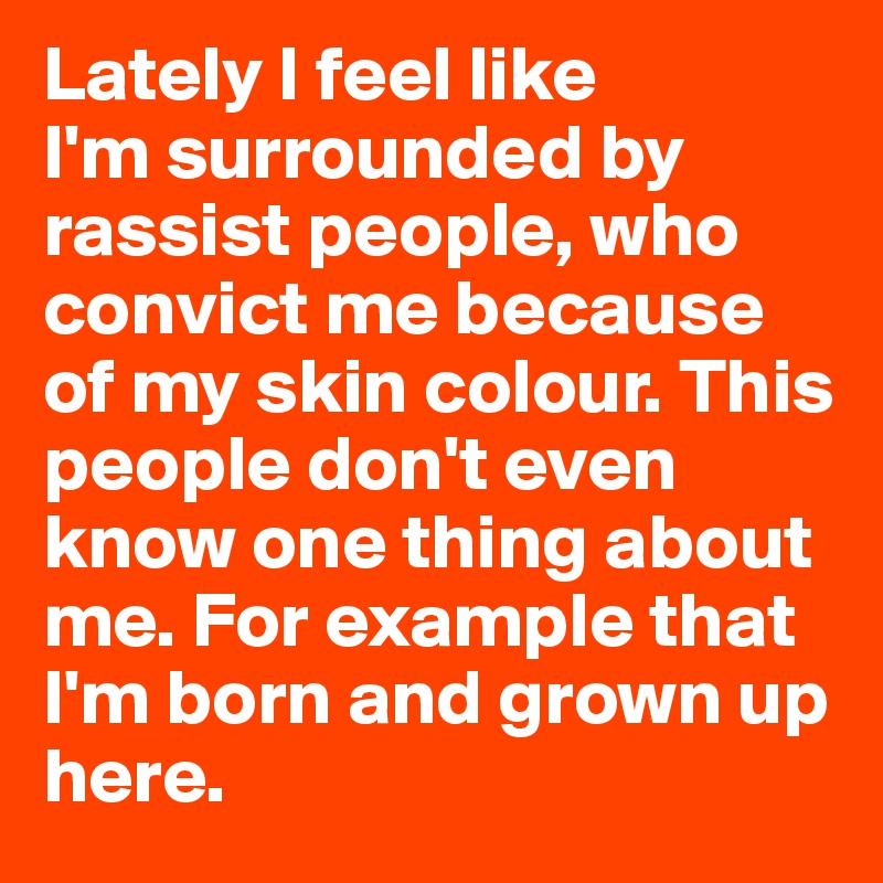 Lately I feel like
I'm surrounded by rassist people, who convict me because of my skin colour. This people don't even know one thing about me. For example that I'm born and grown up here.