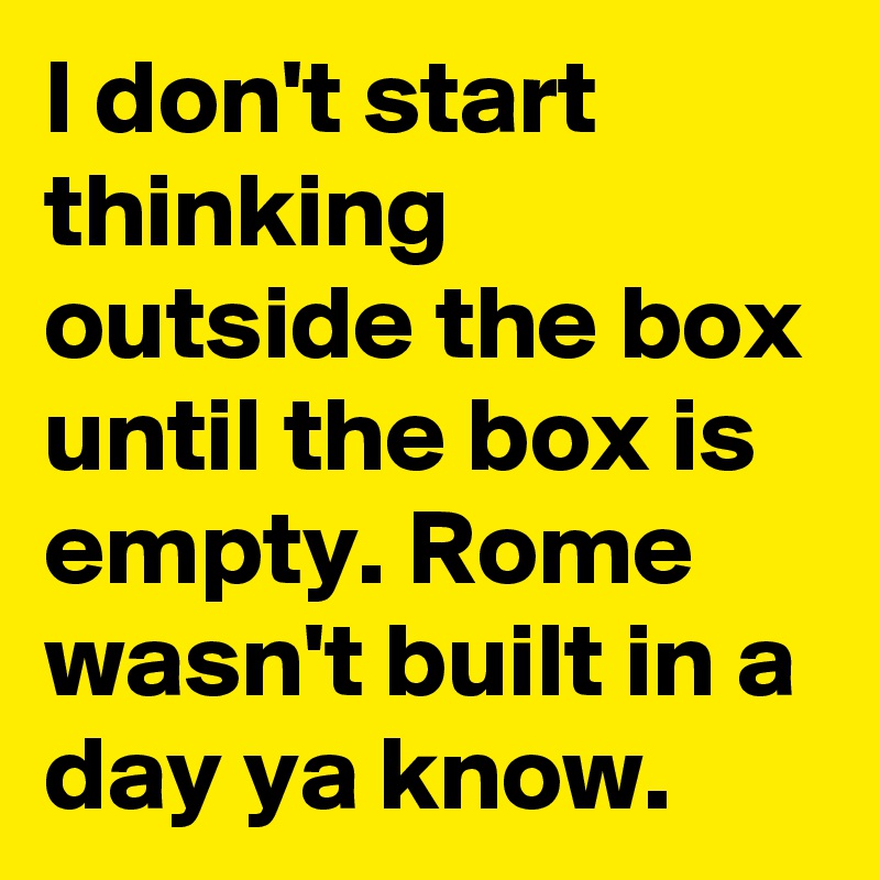 I don't start thinking outside the box until the box is empty. Rome wasn't built in a day ya know.