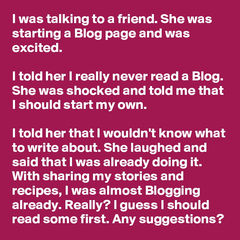 I was talking to a friend. She was starting a Blog page and was excited.

I told her I really never read a Blog. She was shocked and told me that I should start my own. 

I told her that I wouldn't know what to write about. She laughed and said that I was already doing it. With sharing my stories and recipes, I was almost Blogging already. Really? I guess I should read some first. Any suggestions?