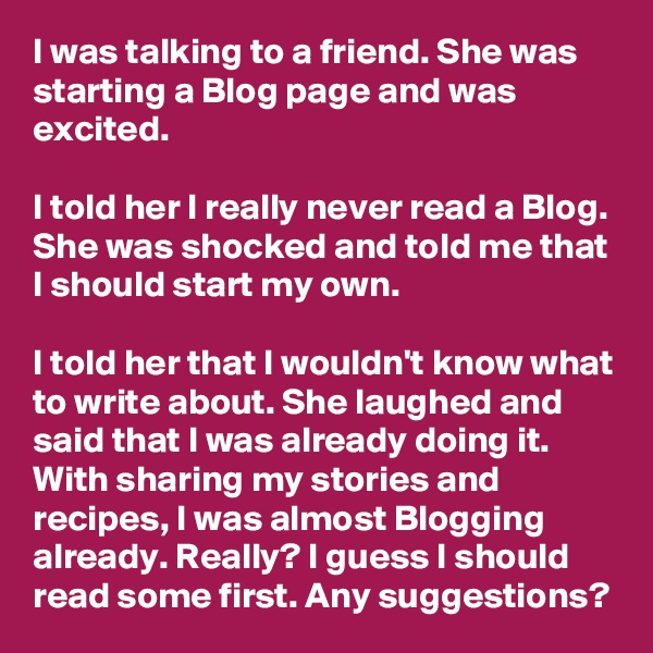 I was talking to a friend. She was starting a Blog page and was excited.

I told her I really never read a Blog. She was shocked and told me that I should start my own. 

I told her that I wouldn't know what to write about. She laughed and said that I was already doing it. With sharing my stories and recipes, I was almost Blogging already. Really? I guess I should read some first. Any suggestions?
