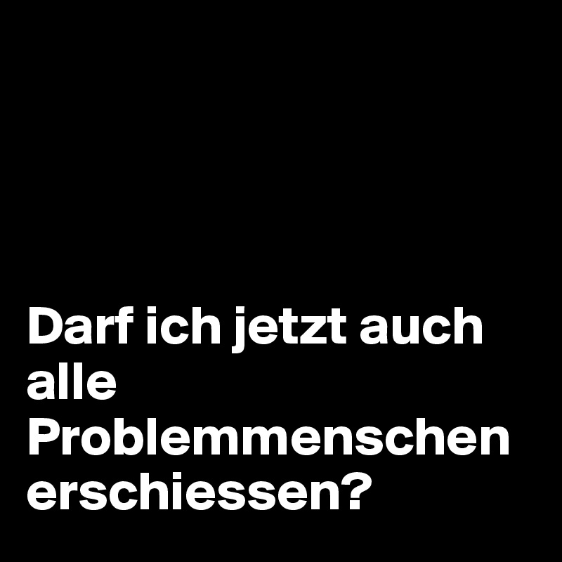 




Darf ich jetzt auch alle Problemmenschen erschiessen?