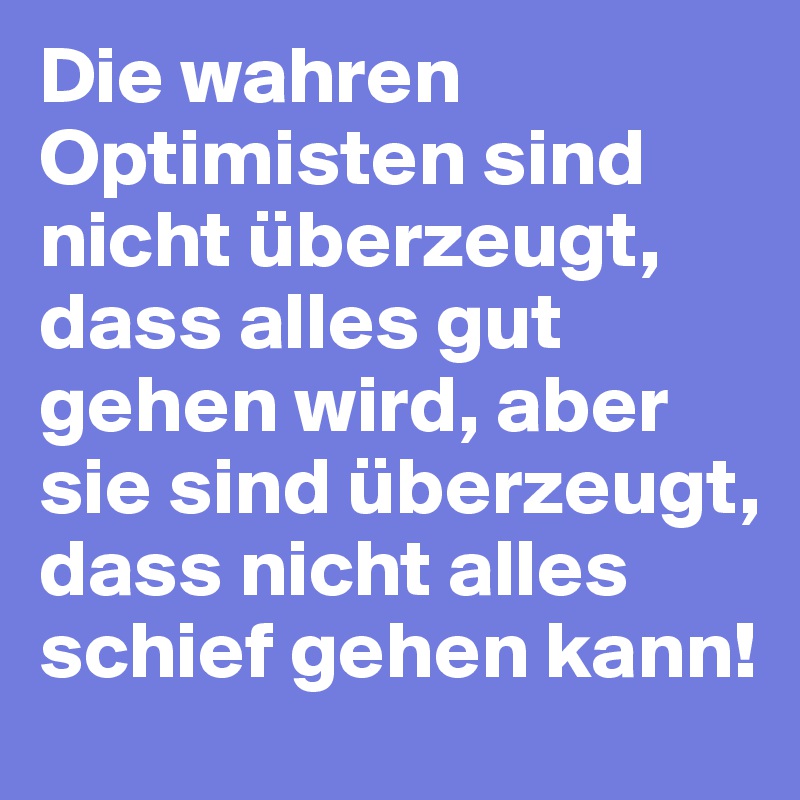 Die wahren Optimisten sind nicht überzeugt, dass alles gut gehen wird, aber sie sind überzeugt, dass nicht alles schief gehen kann!