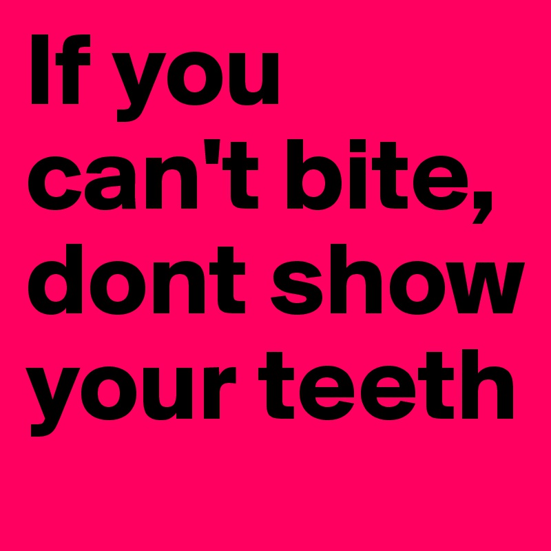 If you can't bite, dont show your teeth
