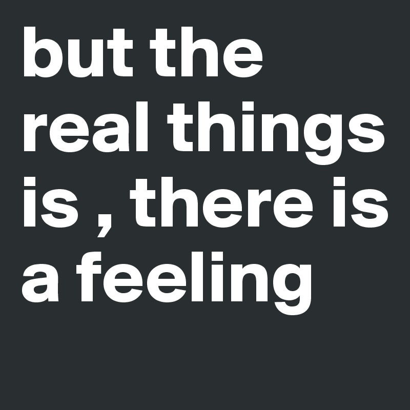 but the real things is , there is a feeling 