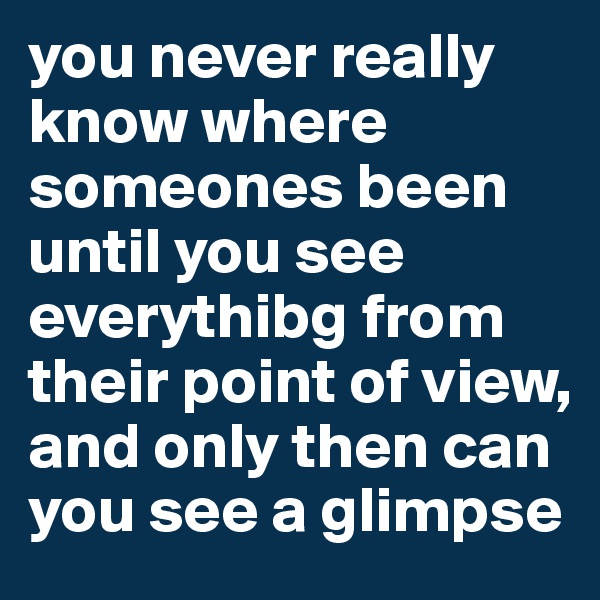 you never really know where someones been until you see everythibg from their point of view, and only then can you see a glimpse