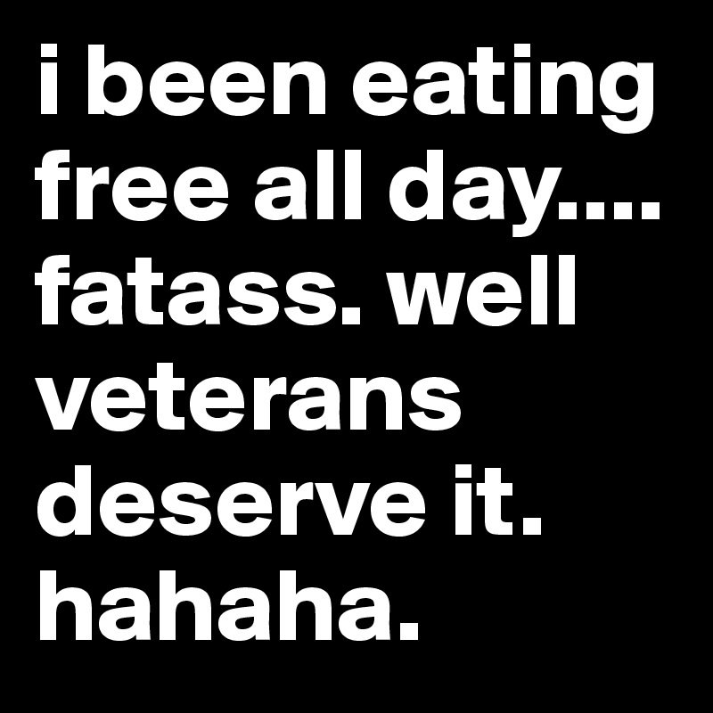 i been eating free all day.... fatass. well veterans deserve it. hahaha. 