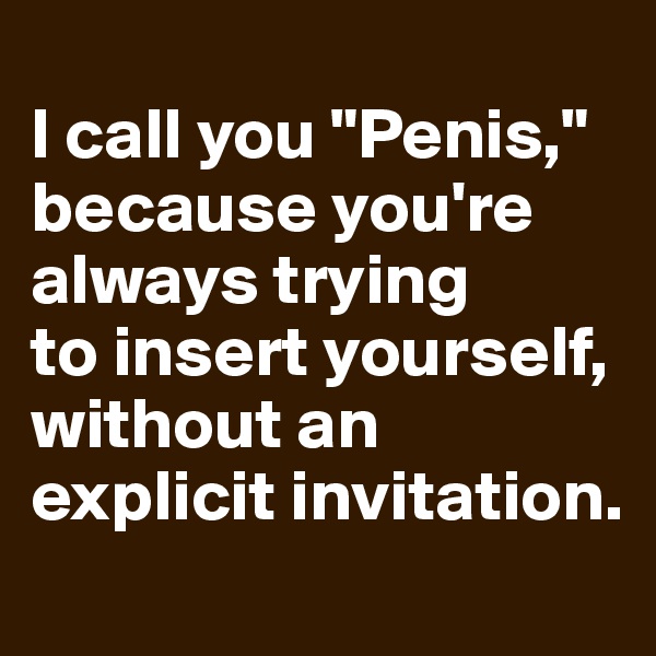 
I call you "Penis," because you're 
always trying 
to insert yourself, 
without an explicit invitation.

