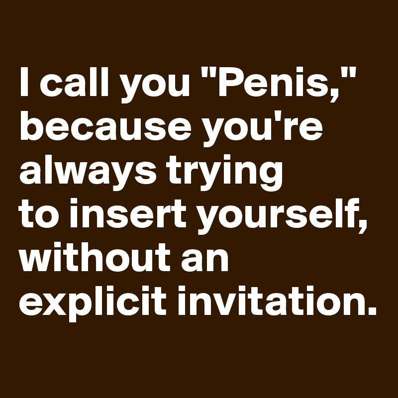 
I call you "Penis," because you're 
always trying 
to insert yourself, 
without an explicit invitation.
