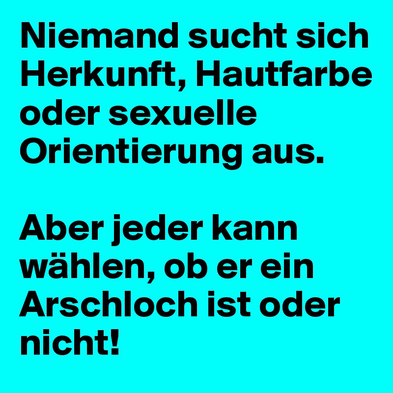 Niemand sucht sich Herkunft, Hautfarbe oder sexuelle Orientierung aus.

Aber jeder kann wählen, ob er ein Arschloch ist oder nicht!