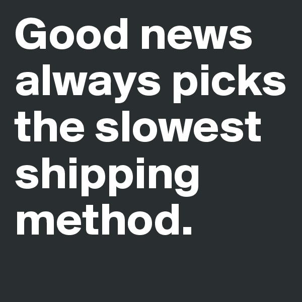 Good news always picks the slowest shipping method.