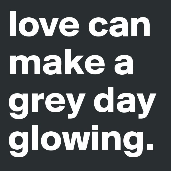 love can make a grey day glowing.
