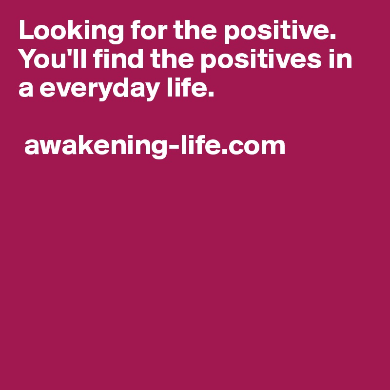 Looking for the positive. You'll find the positives in a everyday life. 

 awakening-life.com  






