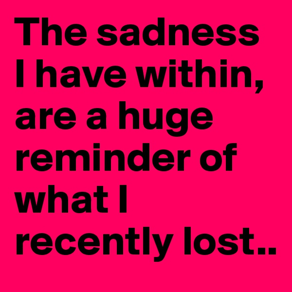 The sadness I have within, are a huge reminder of what I recently lost..