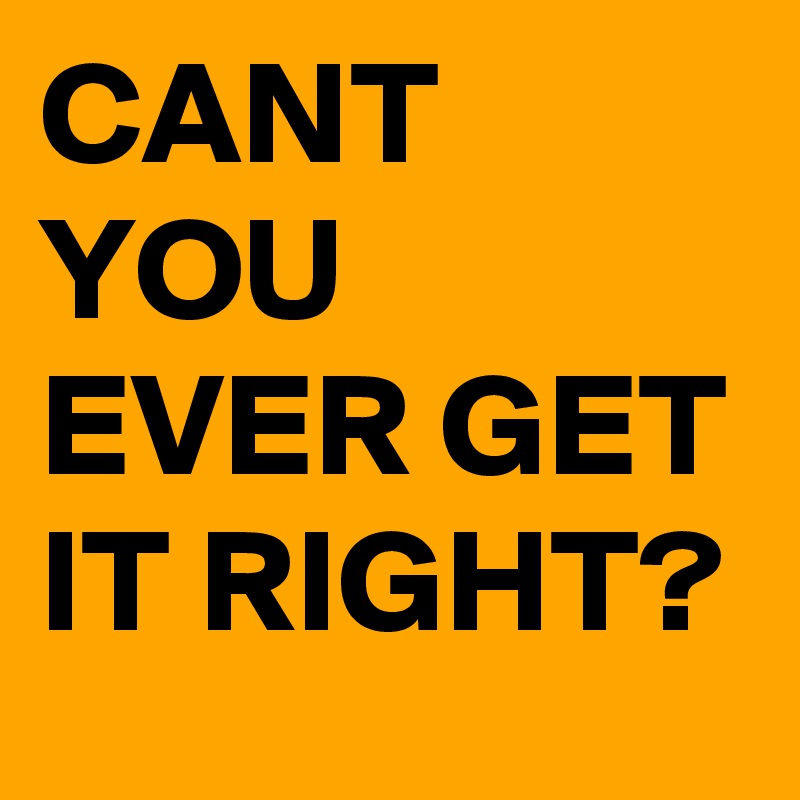 CANT YOU EVER GET IT RIGHT?