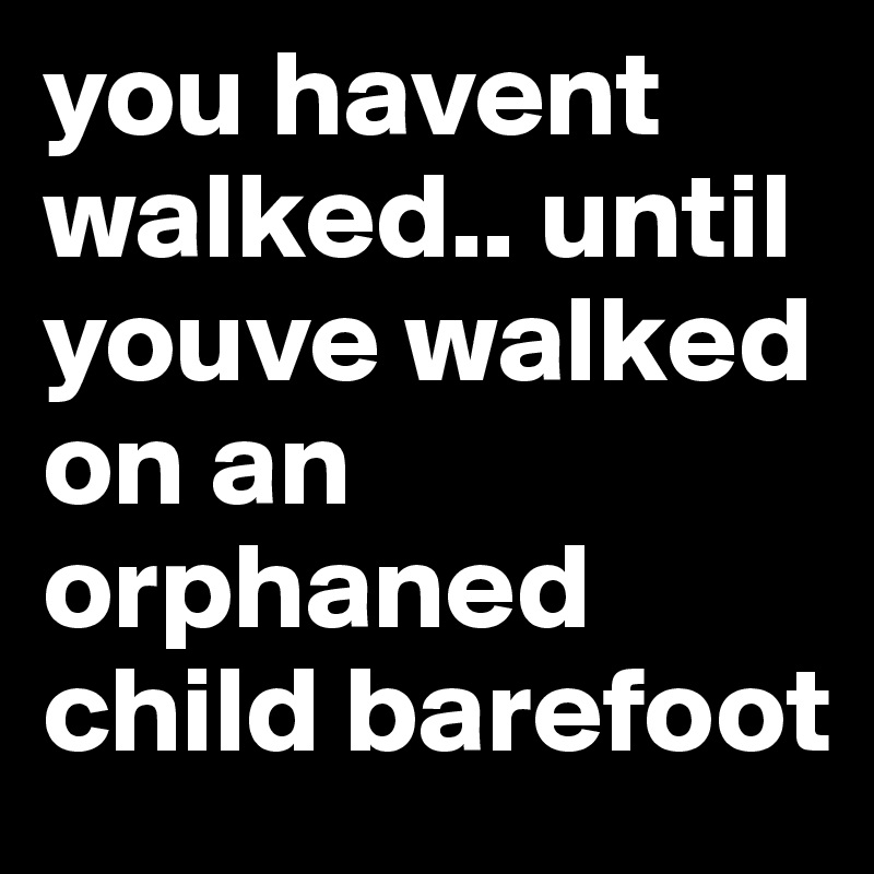 you havent walked.. until youve walked on an orphaned child barefoot