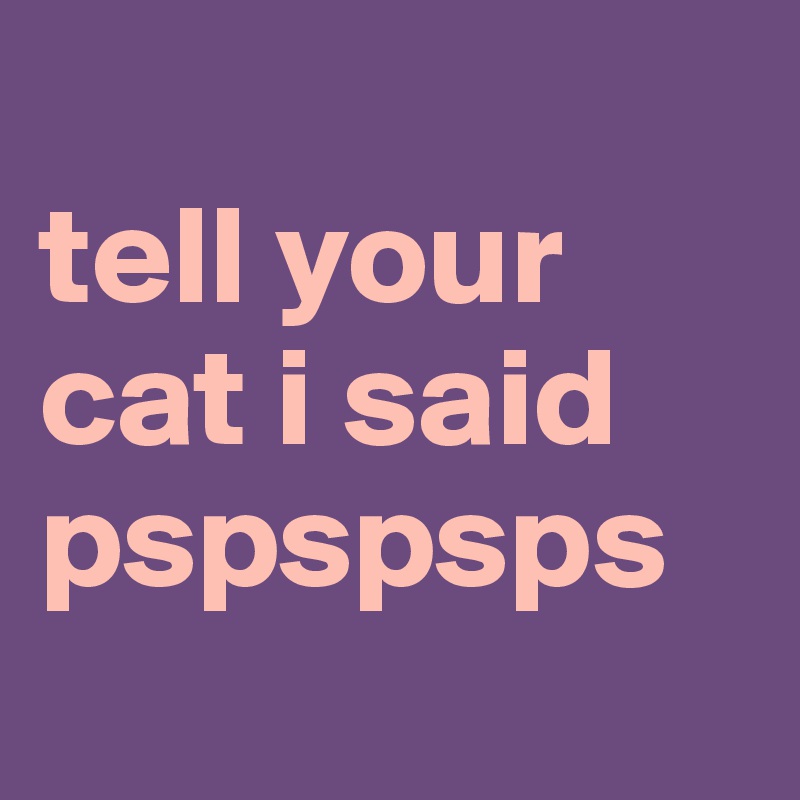 
tell your cat i said pspspsps
