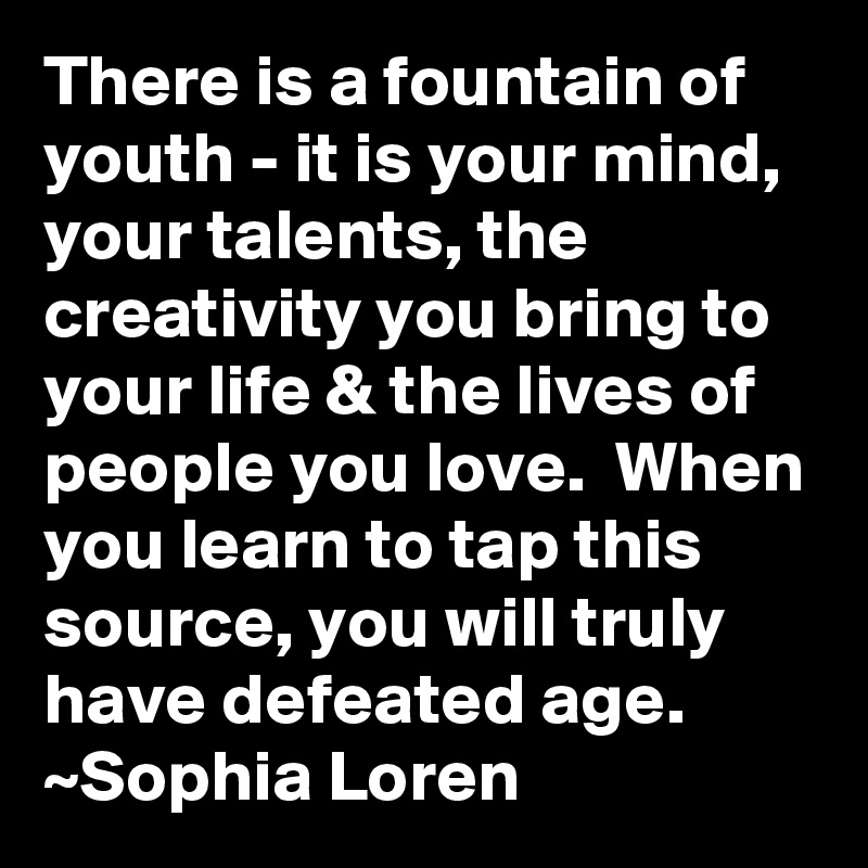 There is a fountain of youth - it is your mind, your talents, the creativity you bring to your life & the lives of people you love.  When you learn to tap this source, you will truly have defeated age.
~Sophia Loren